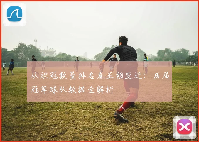 从欧冠数量排名看王朝变迁：历届冠军球队数据全解析