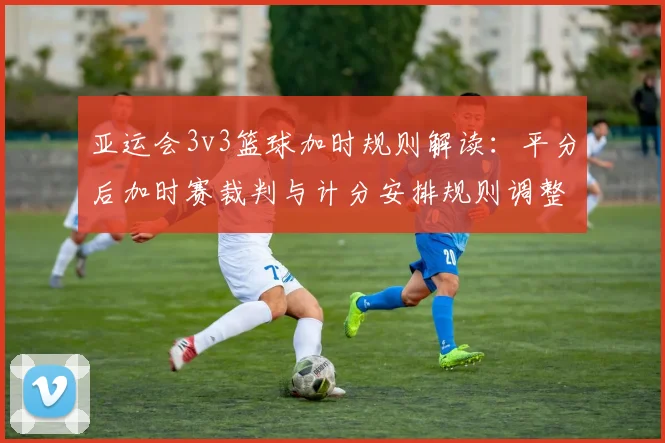 亚运会3v3篮球加时规则解读：平分后加时赛裁判与计分安排规则调整