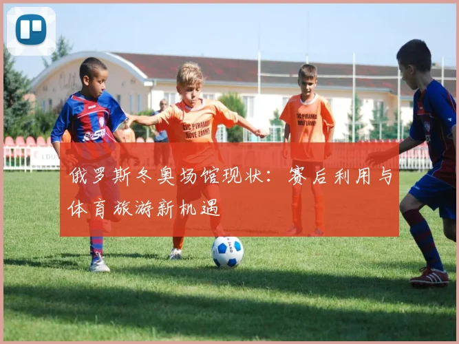 俄罗斯冬奥场馆现状：赛后利用与体育旅游新机遇